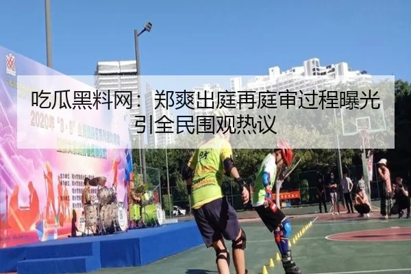 吃瓜黑料网：郑爽出庭再庭审过程曝光引全民围观热议