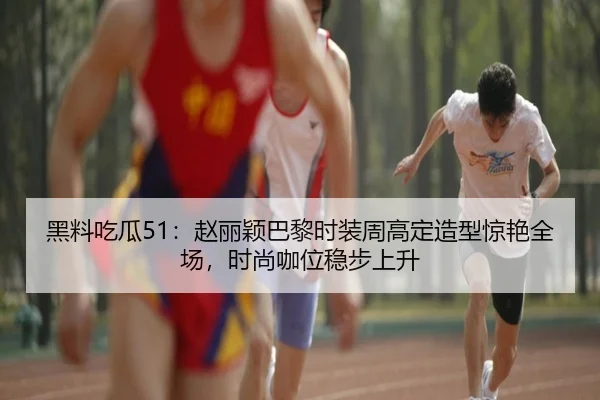 黑料吃瓜51：赵丽颖巴黎时装周高定造型惊艳全场，时尚咖位稳步上升