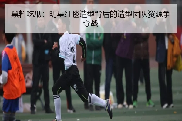 黑料吃瓜：明星红毯造型背后的造型团队资源争夺战