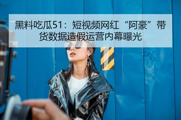 黑料吃瓜51：短视频网红“阿豪”带货数据造假运营内幕曝光